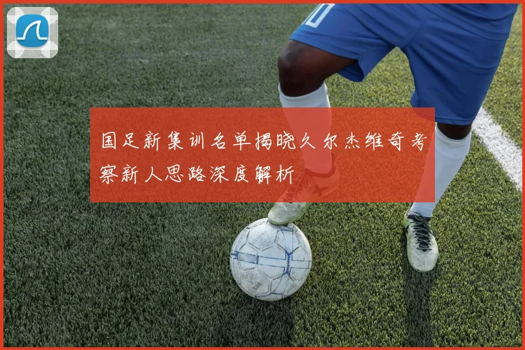 国足新集训名单揭晓久尔杰维奇考察新人思路深度解析