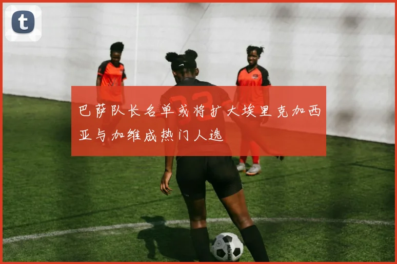 巴萨队长名单或将扩大埃里克加西亚与加维成热门人选