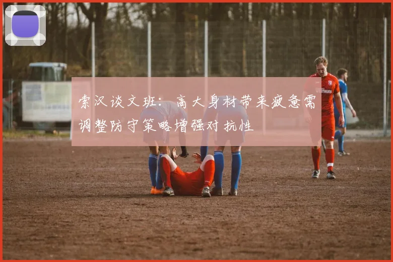 索汉谈文班：高大身材带来疲惫需调整防守策略增强对抗性
