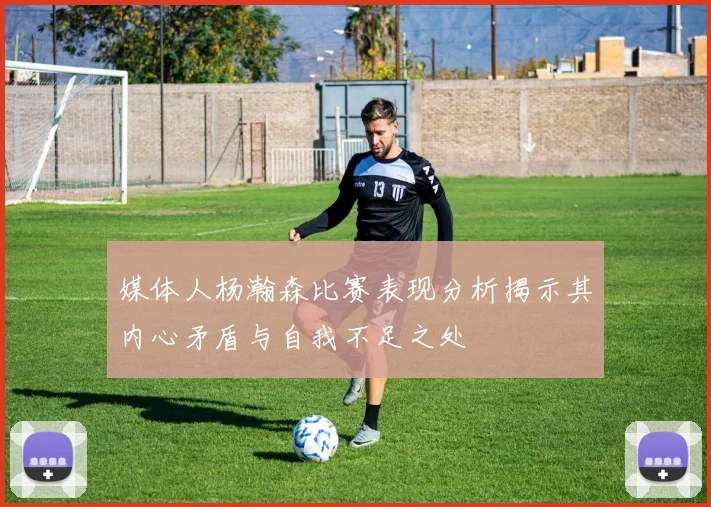 媒体人杨瀚森比赛表现分析揭示其内心矛盾与自我不足之处