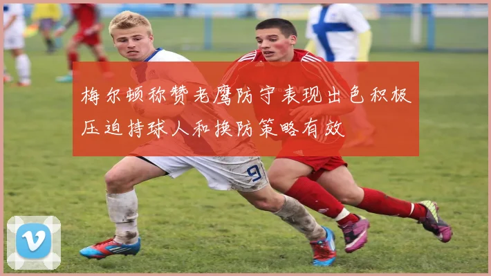 梅尔顿称赞老鹰防守表现出色积极压迫持球人和换防策略有效