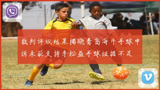 裁判评议结果揭晓青岛海牛手球申诉未获支持李松益手球证据不足