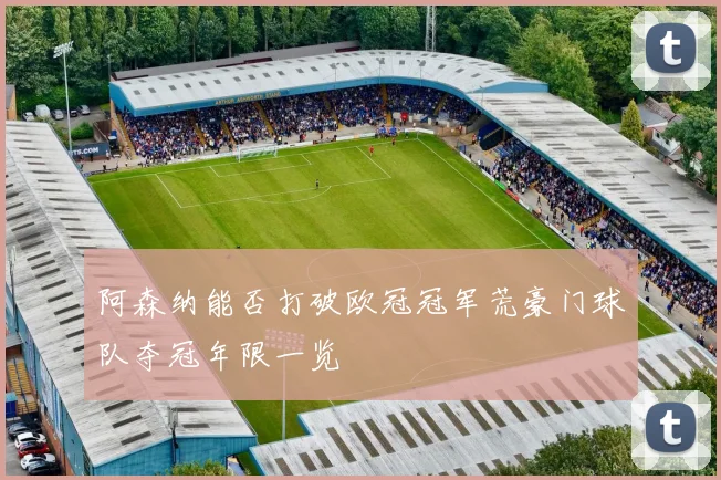 阿森纳能否打破欧冠冠军荒豪门球队夺冠年限一览
