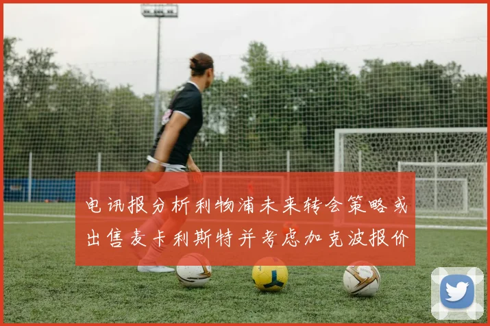电讯报分析利物浦未来转会策略或出售麦卡利斯特并考虑加克波报价