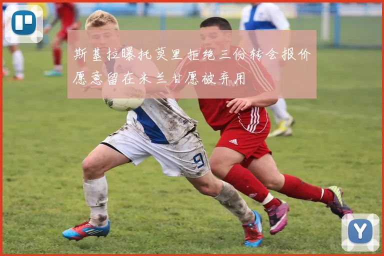 斯基拉曝托莫里拒绝三份转会报价愿意留在米兰甘愿被弃用