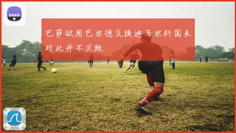 巴萨欲用巴尔德交换迪马尔科国米对此并不买账