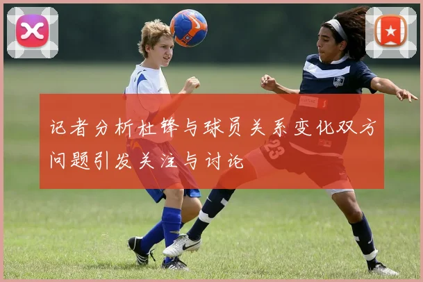 记者分析杜锋与球员关系变化双方问题引发关注与讨论