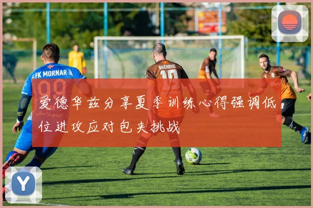 爱德华兹分享夏季训练心得强调低位进攻应对包夹挑战