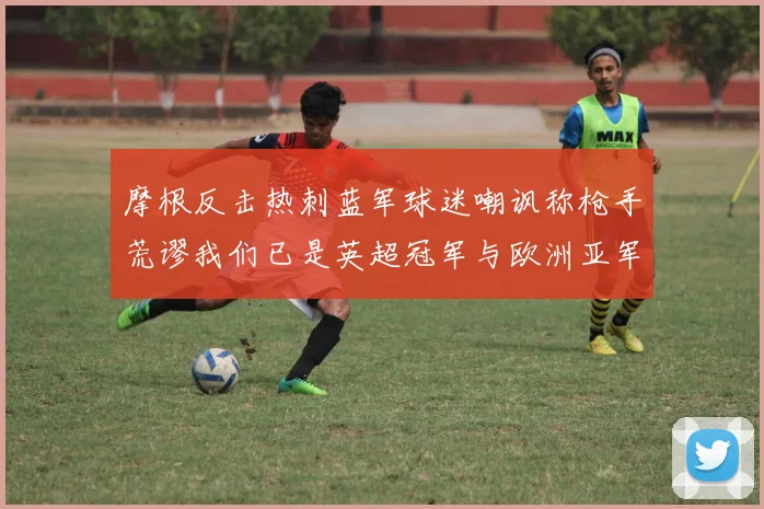 摩根反击热刺蓝军球迷嘲讽称枪手荒谬我们已是英超冠军与欧洲亚军