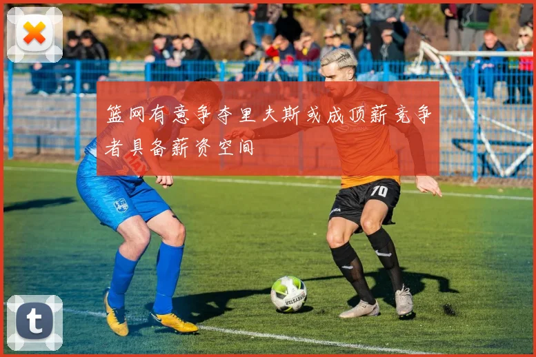 篮网有意争夺里夫斯或成顶薪竞争者具备薪资空间