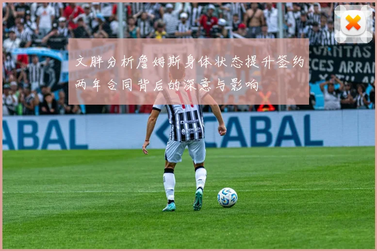 文胖分析詹姆斯身体状态提升签约两年合同背后的深意与影响