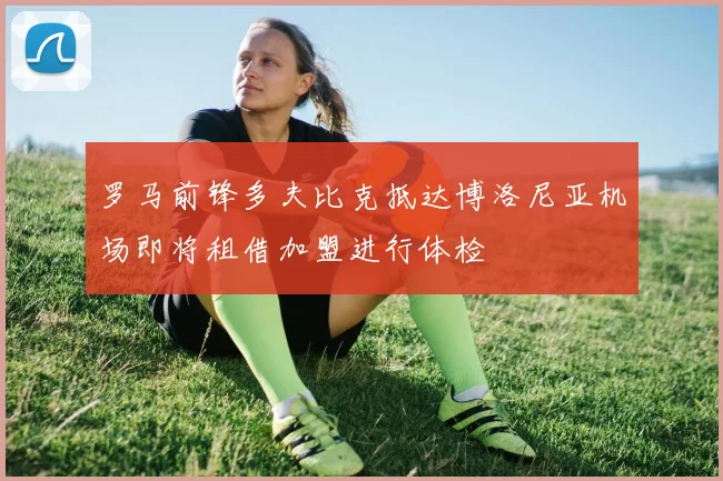 罗马前锋多夫比克抵达博洛尼亚机场即将租借加盟进行体检