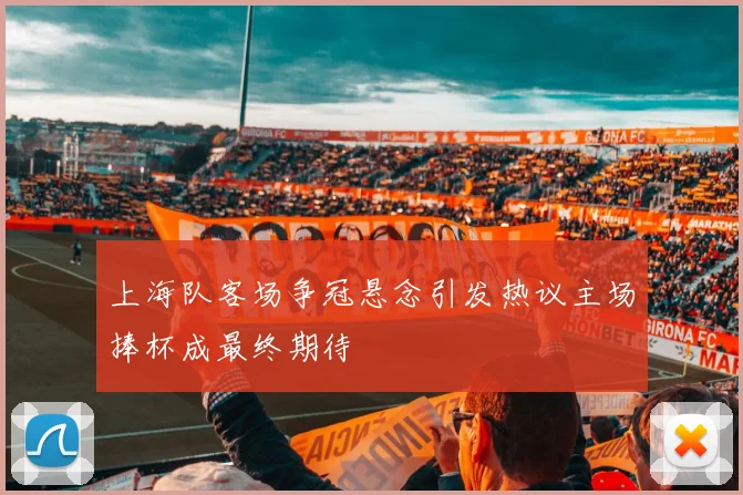 上海队客场争冠悬念引发热议主场捧杯成最终期待