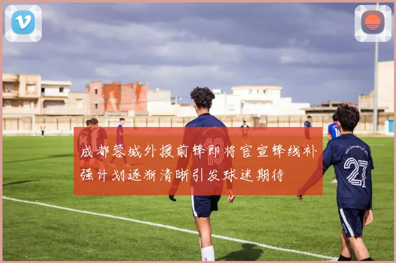 成都蓉城外援前锋即将官宣锋线补强计划逐渐清晰引发球迷期待